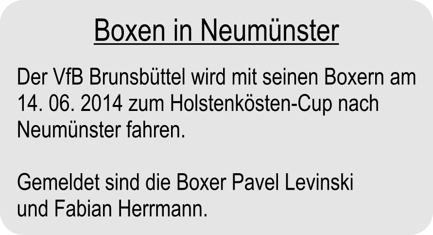 Der VfB Brunsbttel wird mit seinen Boxern am 14. 06. 2014 zum Holstenksten-Cup nach Neumnster fahren.  Gemeldet sind die Boxer Pavel Levinski und Fabian Herrmann. Boxen in Neumnster