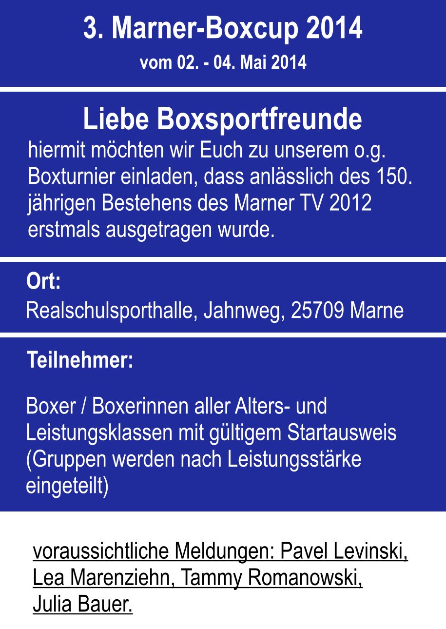 voraussichtliche Meldungen: Pavel Levinski, Lea Marenziehn, Tammy Romanowski, Julia Bauer.  Ort: Realschulsporthalle, Jahnweg, 25709 Marne Teilnehmer: Boxer / Boxerinnen aller Alters- und Leistungsklassen mit gltigem Startausweis (Gruppen werden nach Leistungsstrke eingeteilt) 3. Marner-Boxcup 2014 vom 02. - 04. Mai 2014 Liebe Boxsportfreunde hiermit mchten wir Euch zu unserem o.g. Boxturnier einladen, dass anlsslich des 150. jhrigen Bestehens des Marner TV 2012 erstmals ausgetragen wurde.