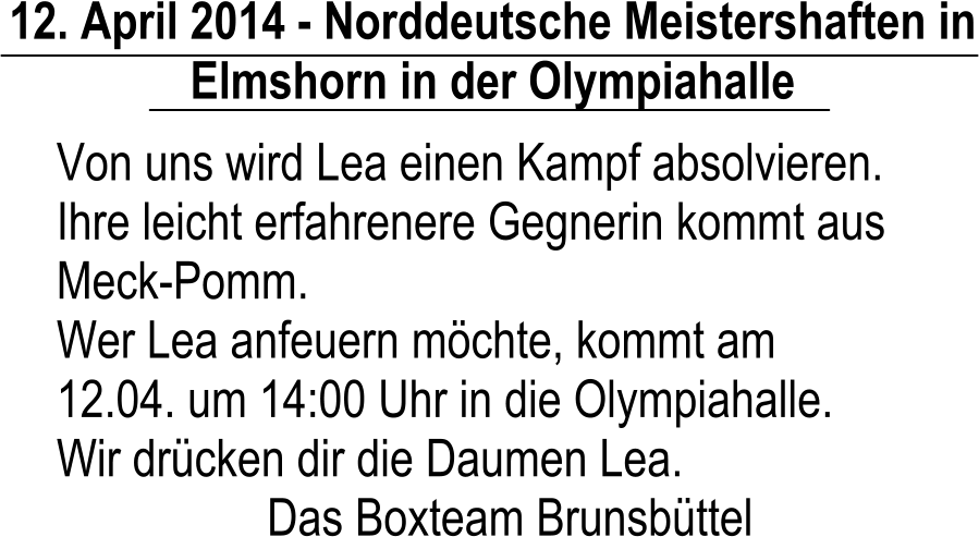 12. April 2014 - Norddeutsche Meistershaften in Elmshorn in der Olympiahalle Von uns wird Lea einen Kampf absolvieren. Ihre leicht erfahrenere Gegnerin kommt aus Meck-Pomm. Wer Lea anfeuern mchte, kommt am 12.04. um 14:00 Uhr in die Olympiahalle. Wir drcken dir die Daumen Lea. Das Boxteam Brunsbttel