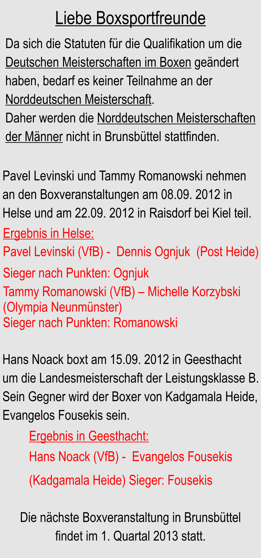 Liebe Boxsportfreunde Da sich die Statuten fr die Qualifikation um die  Deutschen Meisterschaften im Boxen gendert haben, bedarf es keiner Teilnahme an der Norddeutschen Meisterschaft. Daher werden die Norddeutschen Meisterschaften der Mnner nicht in Brunsbttel stattfinden. Pavel Levinski und Tammy Romanowski nehmen an den Boxveranstaltungen am 08.09. 2012 in Helse und am 22.09. 2012 in Raisdorf bei Kiel teil. Hans Noack boxt am 15.09. 2012 in Geesthacht um die Landesmeisterschaft der Leistungsklasse B. Sein Gegner wird der Boxer von Kadgamala Heide, Evangelos Fousekis sein. Die nchste Boxveranstaltung in Brunsbttel findet im 1. Quartal 2013 statt. Ergebnis in Helse: Pavel Levinski (VfB) -  Dennis Ognjuk  (Post Heide) Sieger nach Punkten: Ognjuk Tammy Romanowski (VfB)  Michelle Korzybski  (Olympia Neunmnster) Sieger nach Punkten: Romanowski Ergebnis in Geesthacht: Hans Noack (VfB) -  Evangelos Fousekis (Kadgamala Heide) Sieger: Fousekis