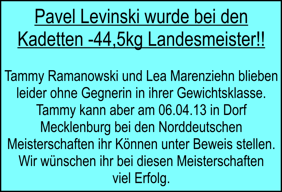 Pavel Levinski wurde bei den Kadetten -44,5kg Landesmeister!!  Tammy Ramanowski und Lea Marenziehn blieben leider ohne Gegnerin in ihrer Gewichtsklasse. Tammy kann aber am 06.04.13 in Dorf Mecklenburg bei den Norddeutschen Meisterschaften ihr Knnen unter Beweis stellen. Wir wnschen ihr bei diesen Meisterschaften viel Erfolg.