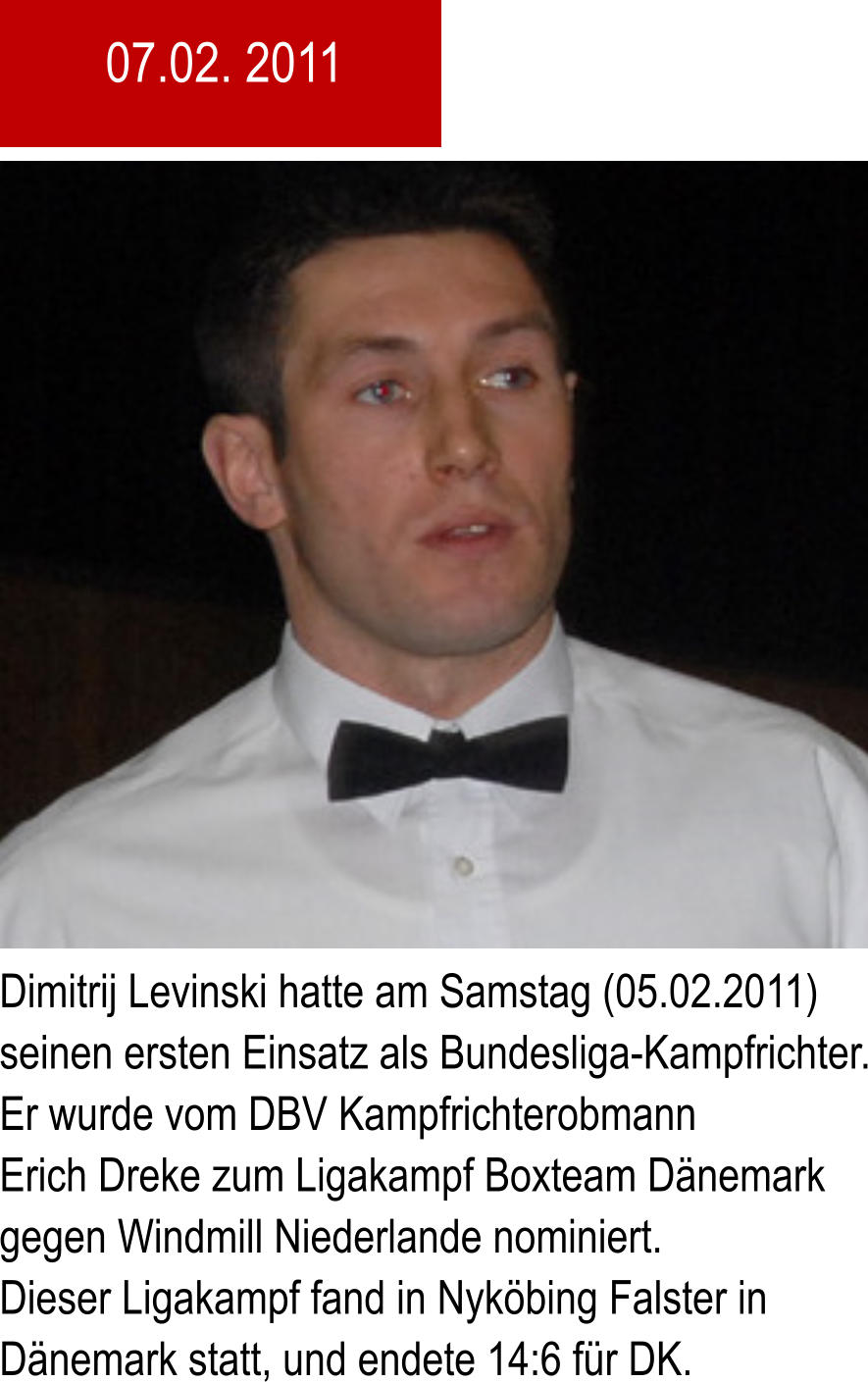 Dimitrij Levinski hatte am Samstag (05.02.2011) seinen ersten Einsatz als Bundesliga-Kampfrichter. Er wurde vom DBV Kampfrichterobmann Erich Dreke zum Ligakampf Boxteam Dnemark gegen Windmill Niederlande nominiert. Dieser Ligakampf fand in Nykbing Falster in Dnemark statt, und endete 14:6 fr DK. 07.02. 2011