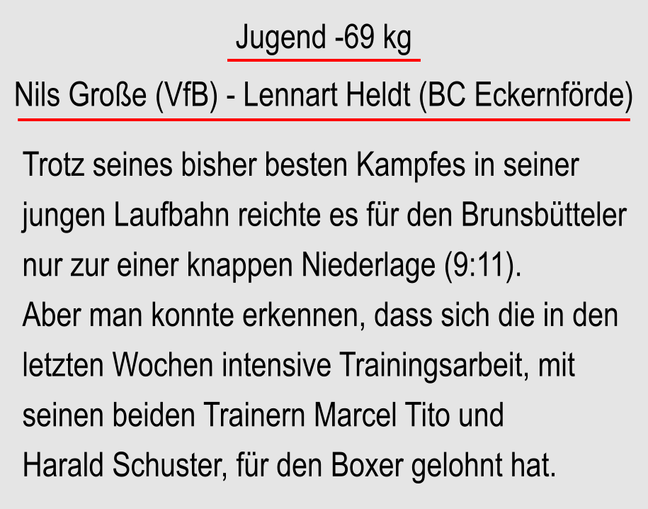 Jugend -69 kg  Nils Groe (VfB) - Lennart Heldt (BC Eckernfrde) Trotz seines bisher besten Kampfes in seiner jungen Laufbahn reichte es fr den Brunsbtteler nur zur einer knappen Niederlage (9:11). Aber man konnte erkennen, dass sich die in den letzten Wochen intensive Trainingsarbeit, mit seinen beiden Trainern Marcel Tito und Harald Schuster, fr den Boxer gelohnt hat.