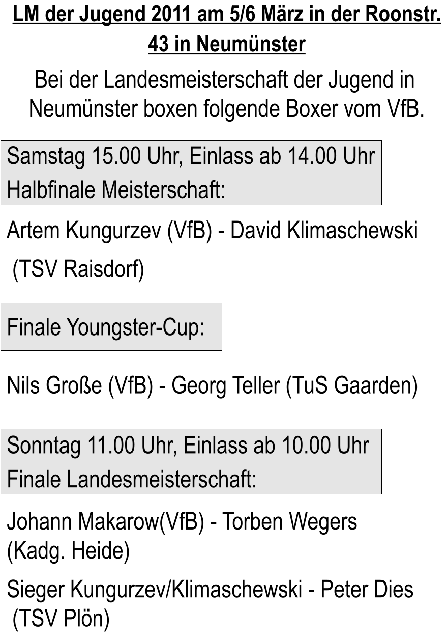 LM der Jugend 2011 am 5/6 Mrz in der Roonstr. 43 in Neumnster        Bei der Landesmeisterschaft der Jugend in   Neumnster boxen folgende Boxer vom VfB.         Samstag 15.00 Uhr, Einlass ab 14.00 Uhr  Halbfinale Meisterschaft:  Artem Kungurzev (VfB) - David Klimaschewski   (TSV Raisdorf)   Finale Youngster-Cup:   Nils Groe (VfB) - Georg Teller (TuS Gaarden)       Sonntag 11.00 Uhr, Einlass ab 10.00 Uhr  Finale Landesmeisterschaft:    Johann Makarow(VfB) - Torben Wegers   (Kadg. Heide)    Sieger Kungurzev/Klimaschewski - Peter Dies    (TSV Pln)