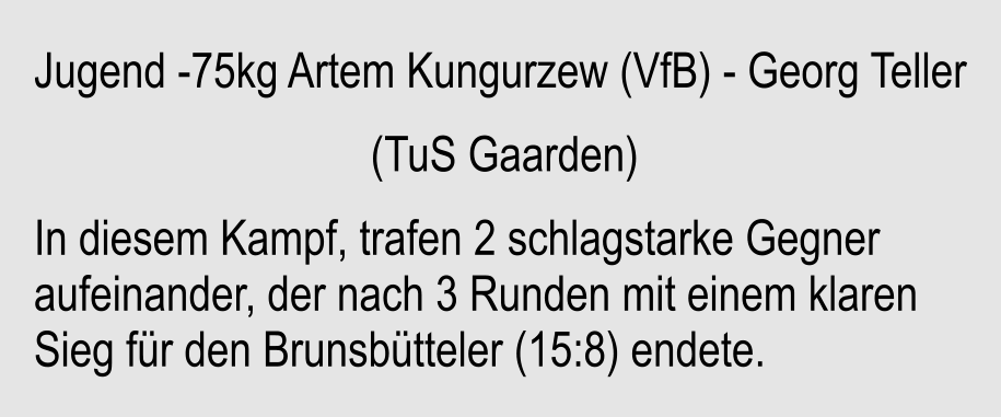 Jugend -75kg Artem Kungurzew (VfB) - Georg Teller                               (TuS Gaarden) In diesem Kampf, trafen 2 schlagstarke Gegner aufeinander, der nach 3 Runden mit einem klaren Sieg fr den Brunsbtteler (15:8) endete.